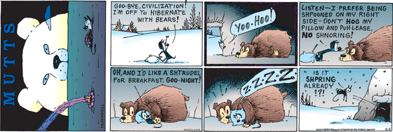 February 2 2025, Sunday Comic Strip: In this colorful MUTTS comic, Mooch declares, "Goo-bye, civilization I'm off to hibernate with bears!" He drags his pillow into a cave and tells the bear there, "Yoo-hoo! Listen, I prefer being shpooned on my right side. Don't hog my pillow, and puh-lease, no shnoring! Oh, and I'd like a shtrudel for breakfast. Goo-night!" He tucks himself under the bear's arm and begins loudly snoring. When the bear boots him from the cave, Mooch asks, "Is it shpring already!?!"