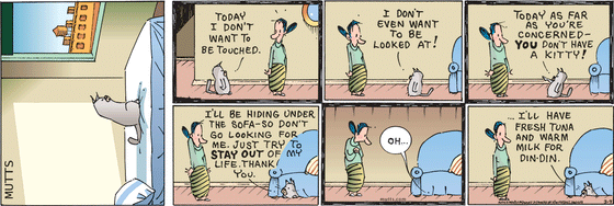 March 9 2025, Sunday Comic Strip: In this colorful MUTTS comic, Sourpuss tells his owner, "Today I don't want to be touched. I don't even want to be looked at! Today, as far as you're concerned, you don't have a kitty!" He crawls under the couch saying, "I'll be hiding under the sofa, so don't go looking for me. Just try to stay out of my life. Thank you." Then he adds, "Oh... I'll have fresh tuna and warm milk for din-din."