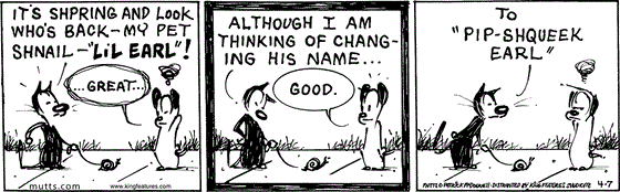 April 7 2025, Daily Comic Strip: In this MUTTS strip, Mooch tells Earl, "It's shpring and look who's back - my pet shnail - 'Lil Earl!'" An annoyed Earl says, "... Great..." Mooch replies, "Although I am thinking of changing his name..." Earl perks up and says, "Good." Mooch continues, "To 'Pip-Shqueek Earl,'" annoying Earl further.