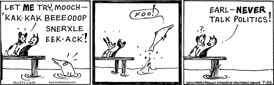 July 26 2025, Daily Comic Strip: In this MUTTS comic, Earl and Mooch are on a dock talking to a dolphin when Earl says, "Let me try, Mooch. 'Kak-kak beeeooop snerxle eek-ack!'" The dolphin says, "Foo!" and swims away. Mooch says, "Earl, never talk politics!"