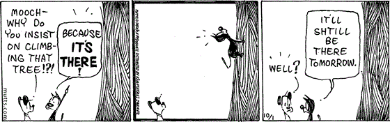 October 1 2024, Daily Comic Strip: In this MUTTS strip, Earl asks, "Mooch, why do you insist on climbing that tree!?!" Mooch replies, "Because it's there!" He climbs a few feet off the ground then comes back down. Earl says, "Well?" Mooch replies, "It'll shtill be there tomorrow."