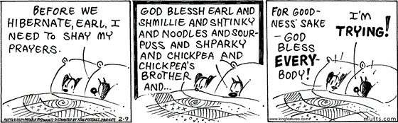 February 9 2024, Daily Comic Strip: In this MUTTS strip, Mooch and Earl are in bed when Mooch says, "Before we hibernate, Earl, I need to shay my prayers." He closes his eyes and prays, "God blessh Earl and Shmillie and Shtinky and Noodles and Sourpuss and Shparky and Chickpea and Chickpea's Brother and ..." Earl interrupts and says, "For goodness' sake — God bless everybody!" Mooch replies, "I'm trying!" 