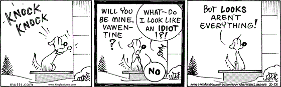 February 13 2024, Daily Comic Strip: In this MUTTS strip, Woofie knocks on Sourpuss' door and asks, "Will you be mine, vawentine?" Sourpuss replies, "What — do I look like an idiot!?!" Woofie replies, "No, but looks aren't everything!" 