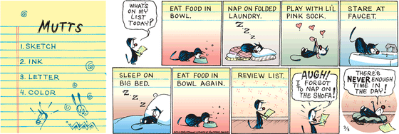 March 3 2024, Sunday Comic Strip: In this colorful MUTTS strip, Mooch reviews his to-do list, asking "What's on my list today?" He follows along: eat food in bowl, nap on folded laundry, play with Little Pink Sock, stare at faucet, sleep on big bed, eat food in bowl again. He reviews his list and realizes, "Augh! I forgot to nap on the shofa! There's never enough time in the day!"