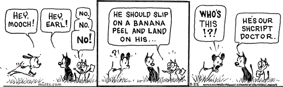 In this MUTTS comic, Earl approaches with a, "Hey, Mooch," to which Mooch responds, "Hey, Earl!" A bespectacled cat holding a sheet of paper interrupts, "No. No. No!" As Earl looks on, confused, the cat continues, "He should slip on a banana peel and land on his..." Earl asks Mooch, "Who's this!?!" Mooch replies, "He's our shcript doctor."
