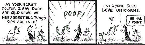 In this MUTTS comic, Tom tells Mooch and Earl, "As your script doctor I say dogs are old news. We need something today's kids are into." Suddenly, with a "Poof!" Earl becomes a unicorn. Mooch tells unicorn Earl, "Everyone does love unicorns." Tom replies, "He has a point."