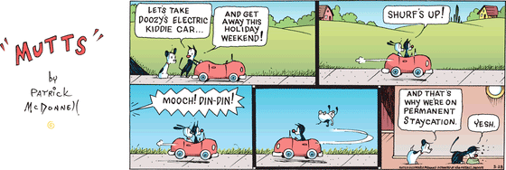 In this colorful MUTTS comic, Mooch tells Earl, "Let's take Doozy's electric kiddie car... and get away this holiday weekend!" They ride away in the car, with Mooch shouting, "Shurf's up!"   From far away, a voice calls, "Mooch! Din-din!" prompting Mooch to turn the car around so quickly that Earl bounces out. As Mooch eats his dinner, Earl observes, "And that's why we're on permanent staycation." Mooch replies, "Yesh."