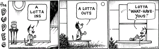 In this "The Dude"-themed MUTTS strip, a bathrobe and pajama-clad Mooch walks through the house saying, "A lotta ins." He walks outside, declaring, "A lotta outs." He lounges against the window frame and continues, "Lotta 'what-have-yous.'"