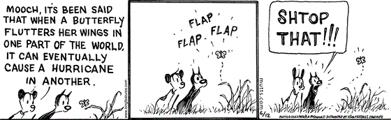 In this MUTTS comic, Mooch and Earl watch as a butterfly lands on a blade of grass. Earl observes, "Mooch, it's been said that when a butterfly flutters her wings in one part of the world, it can eventually cause a hurricane in another."   As Mooch looks on in alarm, the butterfly begins to flap its wings and fly. Mooch yells, "Shtop that!!!" 