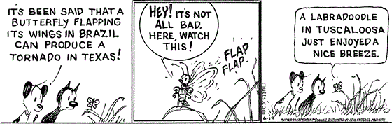 In this MUTTS strip, Mooch and Earl watch a butterfly in the grass. Earl tells Mooch, "It's been said that a butterfly flapping its wings in Brazil can produce a tornado in Texas."   The butterfly responds, "Hey! It's not all bad. Here, watch this!" and begins to flap its wings. The butterfly continues, "A labradoodle in Tuscaloosa just enjoyed a nice breeze."