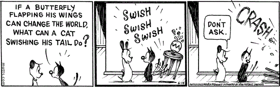 In this MUTTS strip, Mooch asks Earl, "If a butterfly flapping his wings can change the world, what can a cat swishing his tail do?" He begins swishing his tail, and a loud crash follows. Earl answers, "Don't ask."