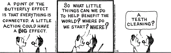 In this MUTTS comic, Earl explains, "A point of the butterfly effect is that everything is connected. A little action could have a big effect." Emphatically, he continues, "So what little things can we do to help benefit the world? Where do we start? Where?"   Mooch suggests, "A teeth cleaning?"