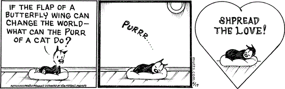 In this MUTTS strip, Mooch asks, "If the flap of a butterfly wing can change the world — what can the purr of a cat do?" He snuggles into his bed with a "Purrr..." and continues, "Spread the love!"