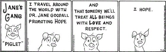 In this special Jane's Gang version of the MUTTS strip, a pig named Piglet says, "I travel around the world with Dr. Jane Goodall promoting hope, and that someday we'll treat all beings with love and respect. I hope." 