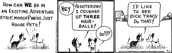 September 6 2023, Daily Comic Strip: In this MUTTS comic, Earl asks Mooch, "How can we be in an exciting adventure strip, Mooch? We're just house pets!" Mooch replies, Hey, yeshterday I coughed up three hairballs!" Earl replies, "So!?!" and Mooch responds, "I'd like to see Dick Tracy do that!"