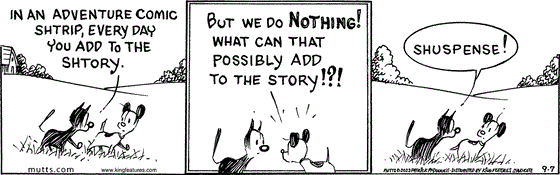 September 7 2023, Daily Comic Strip: In this MUTTS strip, Mooch tells Earl, "In an adventure comic shtrip, every day you add to the shtory." Earl replies, "But we do nothing! What can that possibly add to the story!?!" and Mooch responds, "Shuspense!" 