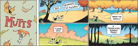 October 15 2023, Sunday Comic Strip: In this colorful MUTTS strip, Mooch and Earl observe the world around them in its fall colors. Mooch and Earl say, "Ahh... the beauty of autumn! When the world turns into a Frank King Sunday page." 