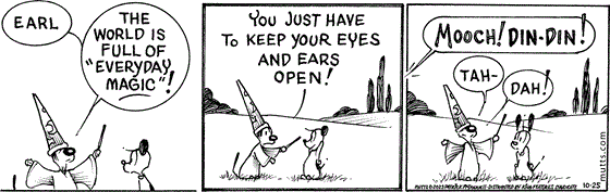 October 25 2023, Daily Comic Strip: In this MUTTS strip, Mooch dressed as Proshpero says, "Earl, the world is full of 'everyday magic!' You just have to keep your eyes and ears open!" From afar, Millie calls out, "Mooch! Din-din!" Proshpero declares to Earl, "Tah-dah!" 