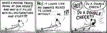  In this MUTTS comic strip, Guard Dog watches as his owners pack up a moving truck. "What's a moving truck doing at our house? And why is it filled with all his furniture and stuff!?!" He wonders. "Hey, it looks like my owner's ready to leave...without...me..!?!" And Guard Dog begins to panic. "Hey! Do a double check! Do a double check!" As his owner drives away. 
