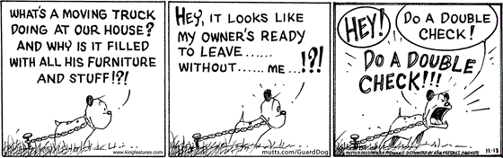 In this MUTTS comic strip, Guard Dog watches as his owners pack up a moving truck. "What's a moving truck doing at our house? And why is it filled with all his furniture and stuff!?!" He wonders. "Hey, it looks like my owner's ready to leave...without...me..!?!" And Guard Dog begins to panic. "Hey! Do a double check! Do a double check!" As his owner drives away. 