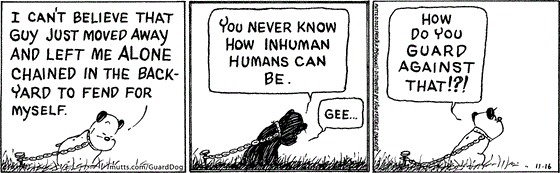 In this MUTTS comic strip, we see Guard Dog reflecting on being left behind by the owner he loved. "I can't believe that guy just moved away and left me alone chained in the backyard to fend for myself." He thinks. "You never know how inhuman humans can be. Gee." Guard Dog is sad and dismayed, wondering, "How do you guard against that!?!"