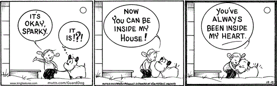 In this MUTTS comic, Doozy brings Guard Dog home. " It's okay, Sparky," Doozy confirms. "It is!?!" Guard Dog wonders. "Now you can be inside my house! You've always been inside my heart." Doozy exclaims. 